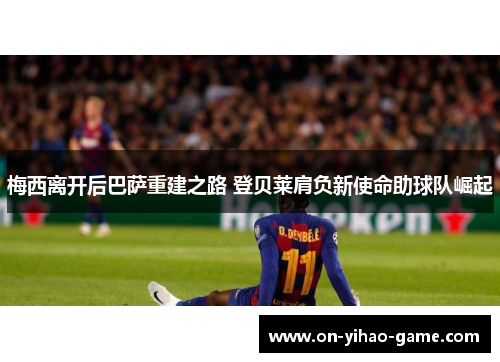 梅西离开后巴萨重建之路 登贝莱肩负新使命助球队崛起