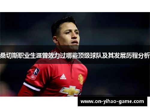 桑切斯职业生涯曾效力过哪些顶级球队及其发展历程分析