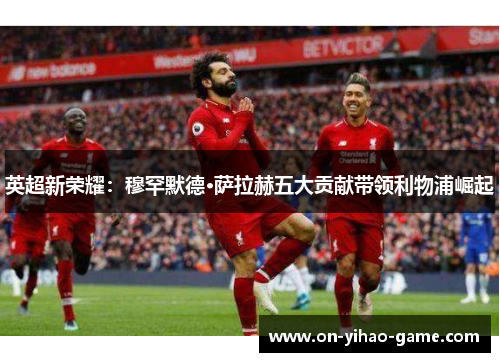 英超新荣耀：穆罕默德·萨拉赫五大贡献带领利物浦崛起