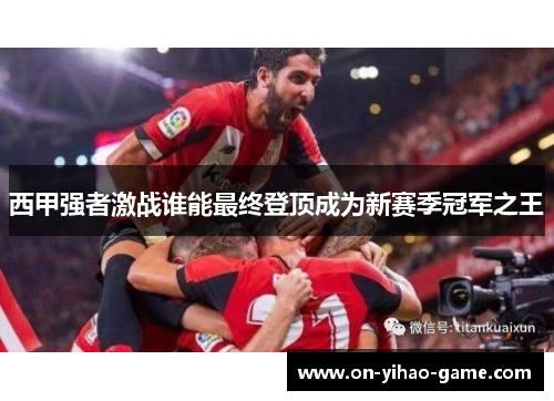 西甲强者激战谁能最终登顶成为新赛季冠军之王